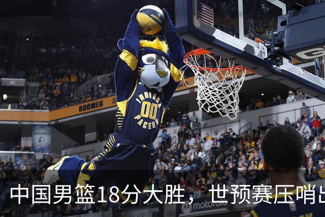 中国男篮18分大胜，世预赛压哨出线！剩一个悬念：日韩或联手做局