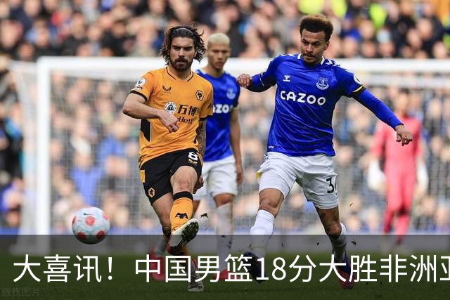 大喜讯！中国男篮18分大胜非洲亚军，世界杯开门红，1人轰下23分