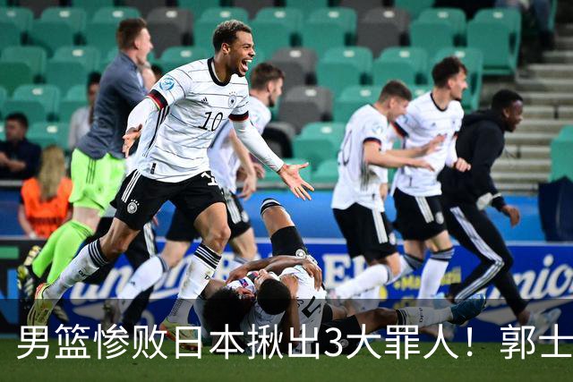 男篮惨败日本揪出3大罪人！郭士强刚愎自用：高诗岩赵继伟拖后腿